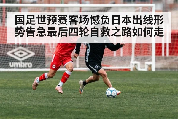 国足世预赛客场憾负日本出线形势告急最后四轮自救之路如何走